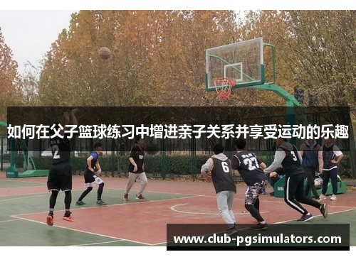 如何在父子篮球练习中增进亲子关系并享受运动的乐趣